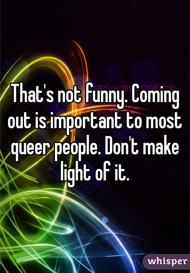 That's not funny. Coming out is important to most queer people. Don't make light of it.