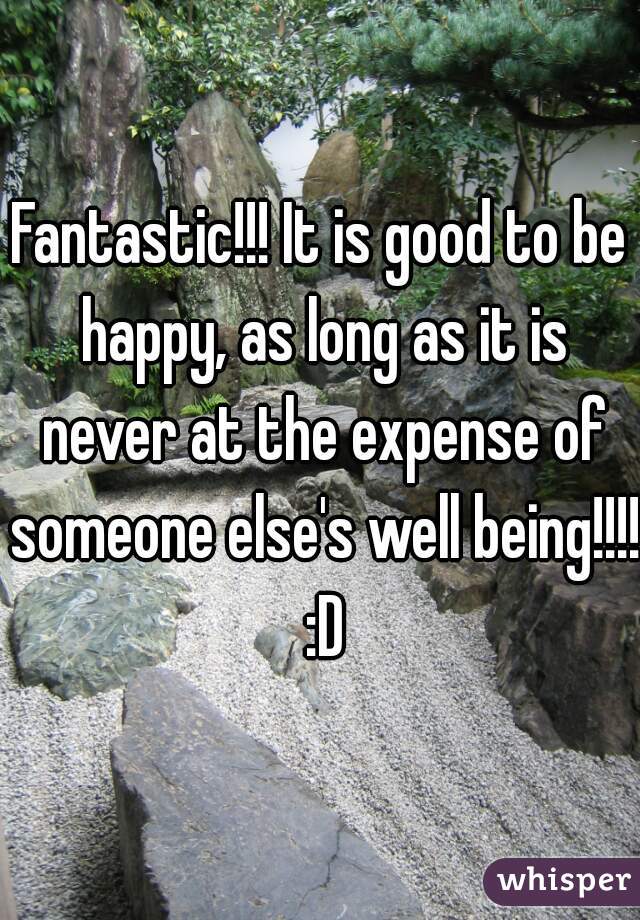 Fantastic!!! It is good to be happy, as long as it is never at the expense of someone else's well being!!!! :D