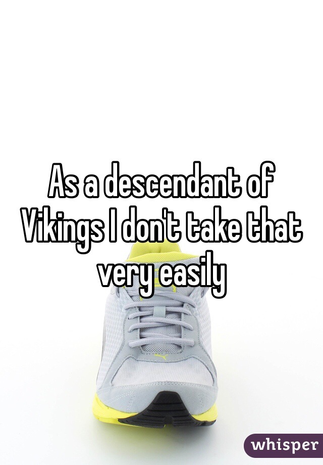 As a descendant of Vikings I don't take that very easily