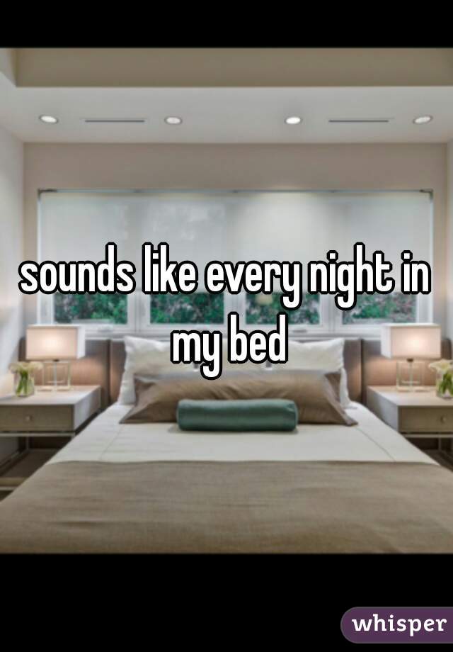 sounds like every night in my bed