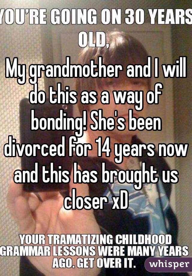 My grandmother and I will do this as a way of bonding! She's been divorced for 14 years now and this has brought us closer xD