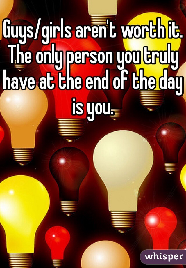 Guys/girls aren't worth it. The only person you truly have at the end of the day is you. 