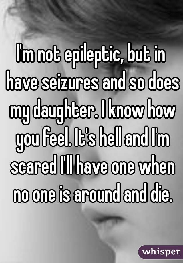 I'm not epileptic, but in have seizures and so does my daughter. I know how you feel. It's hell and I'm scared I'll have one when no one is around and die.