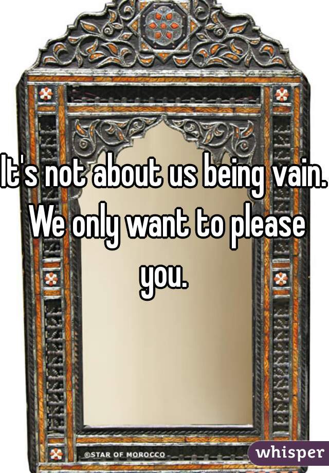 It's not about us being vain. We only want to please you. 