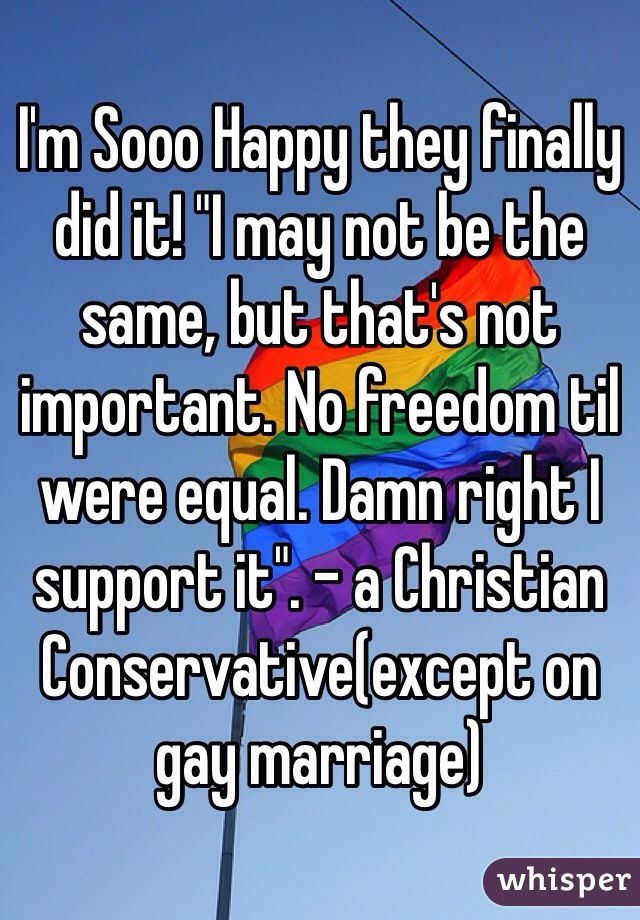 I'm Sooo Happy they finally did it! "I may not be the same, but that's not important. No freedom til were equal. Damn right I support it". - a Christian Conservative(except on gay marriage)