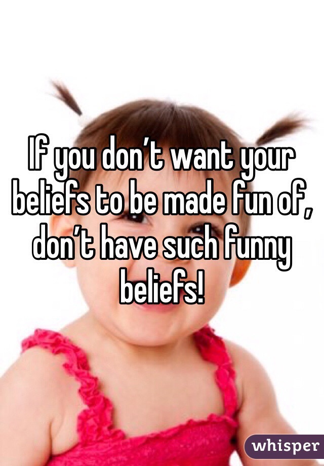 If you don’t want your beliefs to be made fun of, don’t have such funny beliefs!