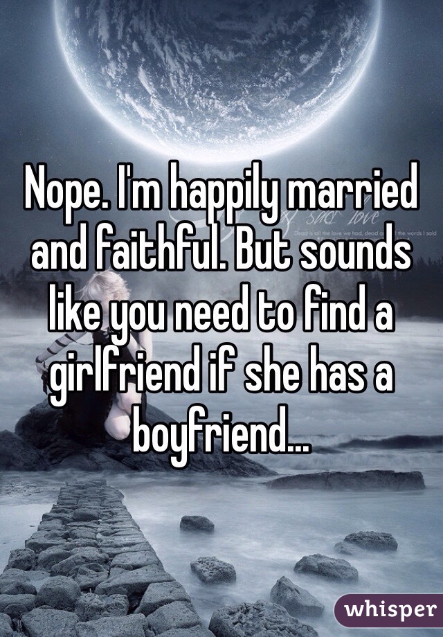 Nope. I'm happily married and faithful. But sounds like you need to find a girlfriend if she has a boyfriend...