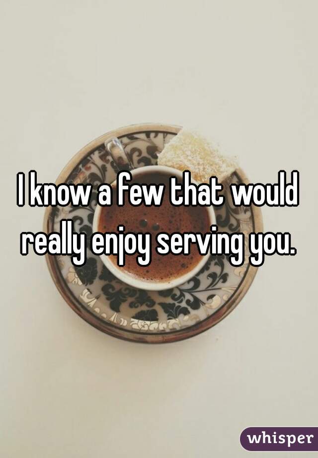 I know a few that would really enjoy serving you. 