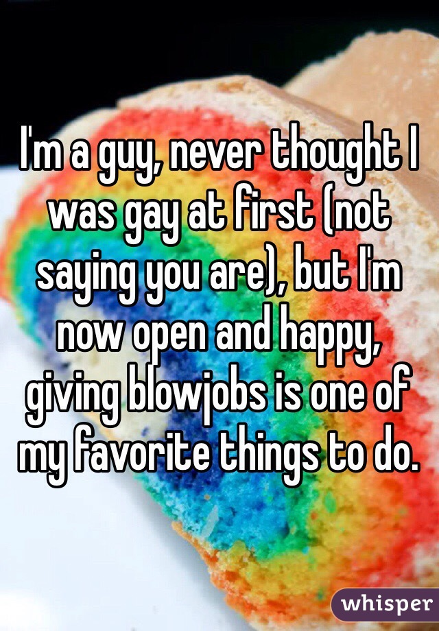 I'm a guy, never thought I was gay at first (not saying you are), but I'm now open and happy, giving blowjobs is one of my favorite things to do. 