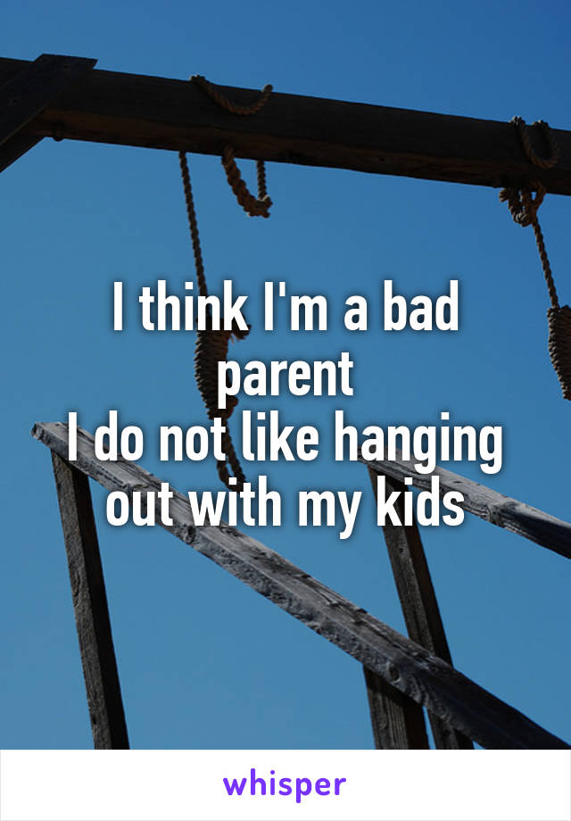 I think I'm a bad parent
I do not like hanging out with my kids