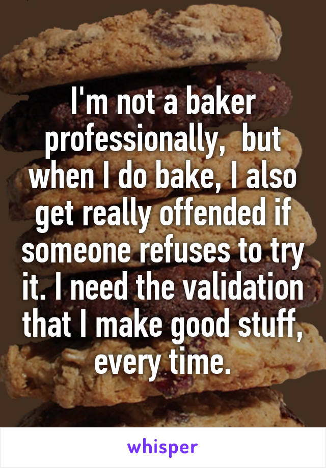I'm not a baker professionally,  but when I do bake, I also get really offended if someone refuses to try it. I need the validation that I make good stuff, every time.
