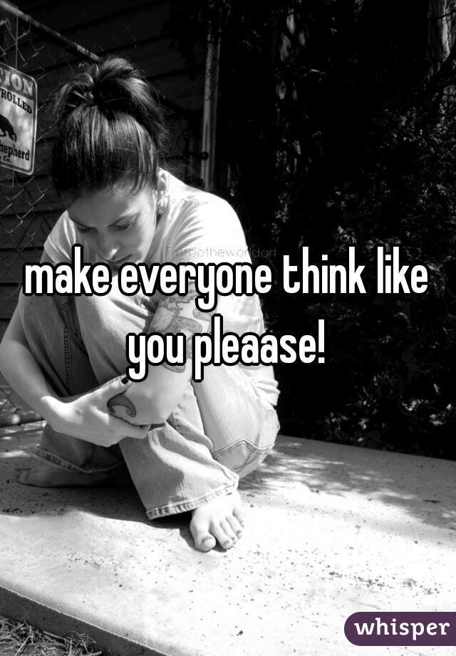 make everyone think like you pleaase! 