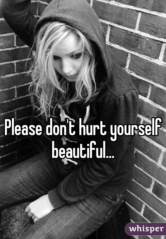 Please don't hurt yourself beautiful... 