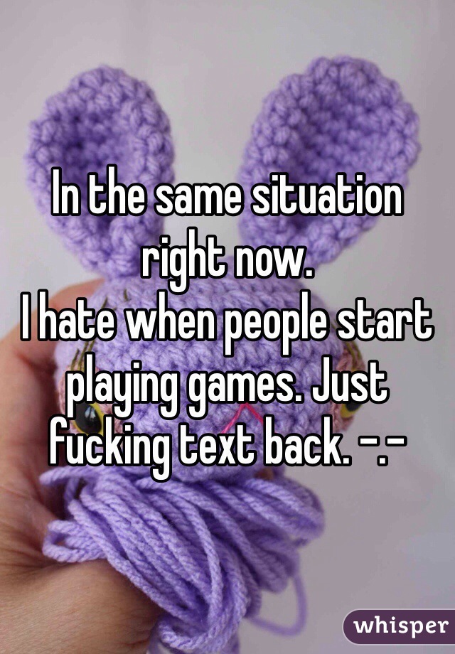 In the same situation right now.
I hate when people start playing games. Just fucking text back. -.-