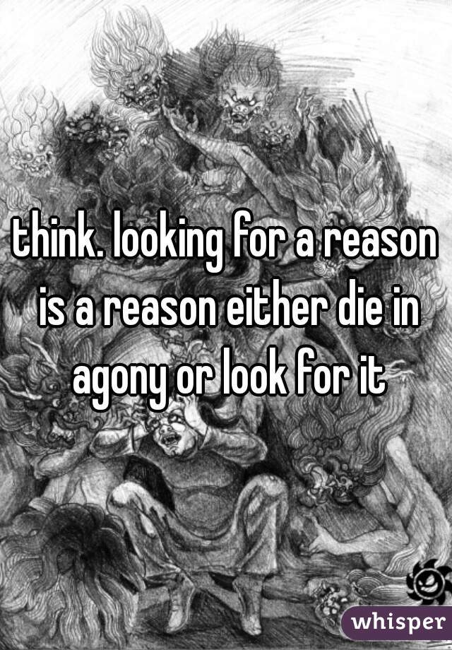 think. looking for a reason is a reason either die in agony or look for it