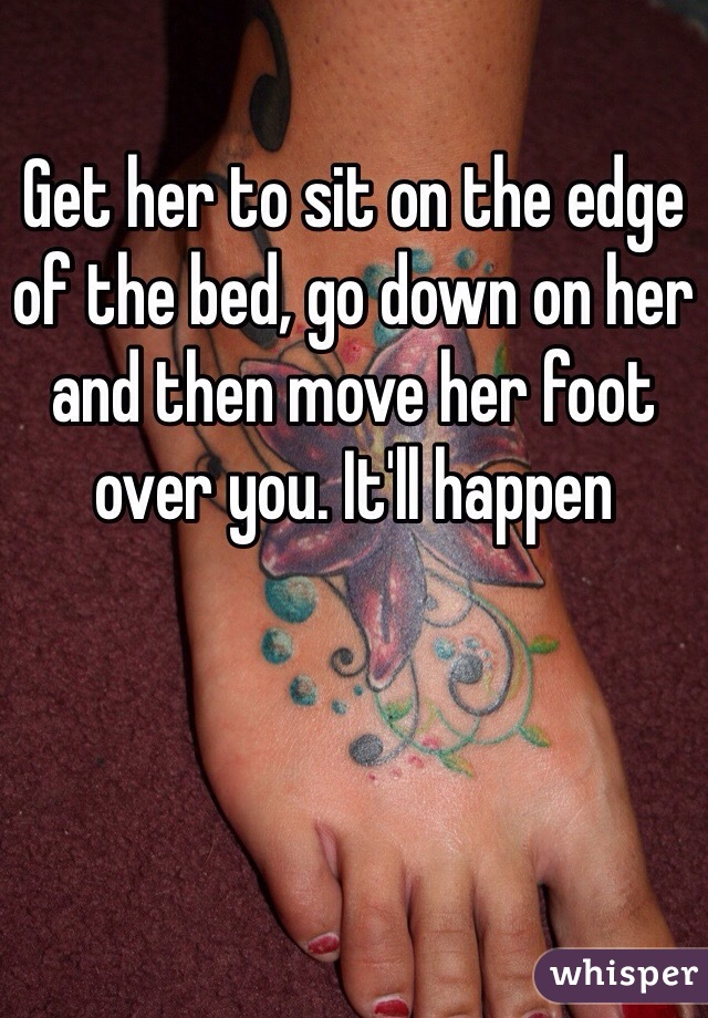 Get her to sit on the edge of the bed, go down on her and then move her foot over you. It'll happen 