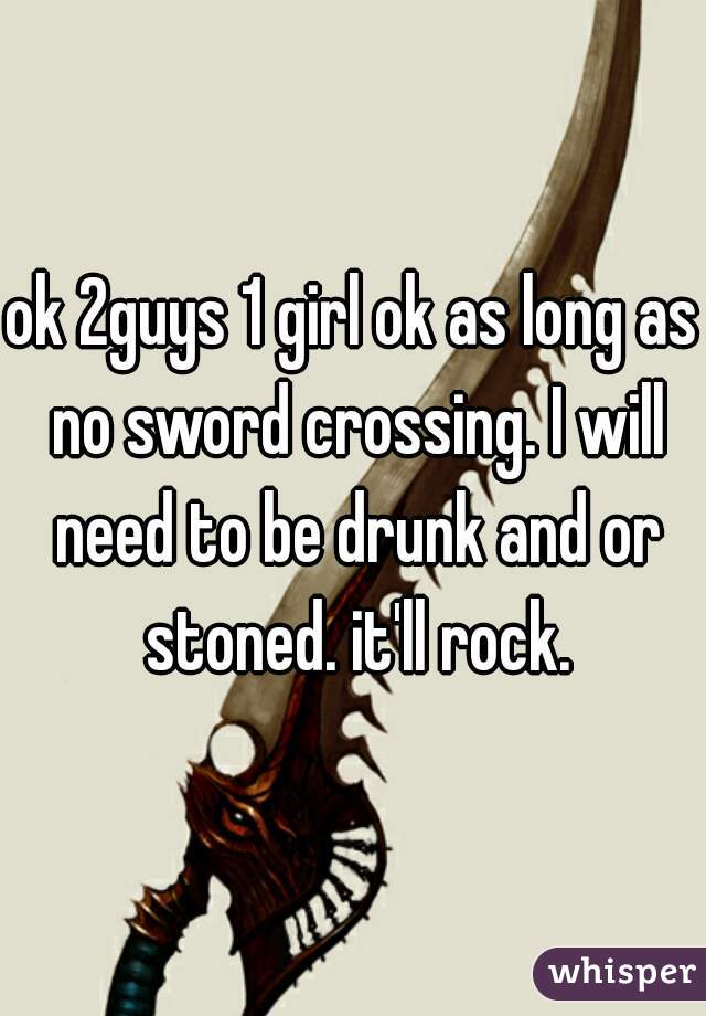 ok 2guys 1 girl ok as long as no sword crossing. I will need to be drunk and or stoned. it'll rock.