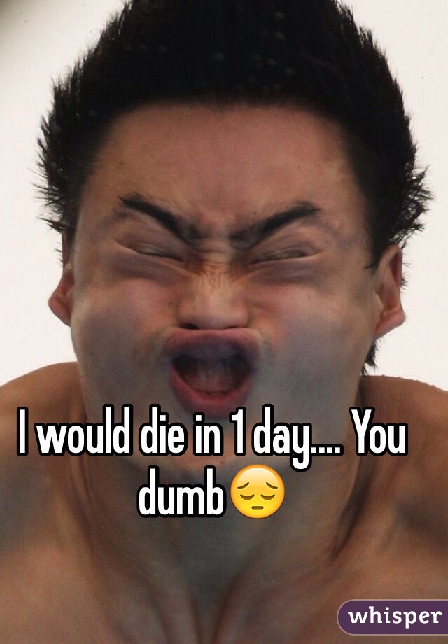 I would die in 1 day.... You dumb😔