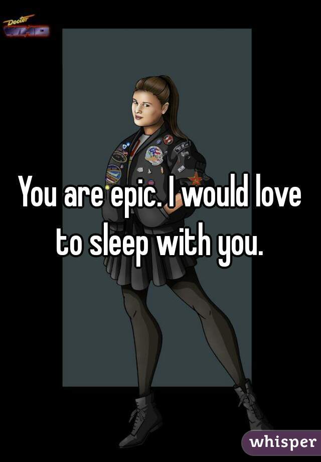 You are epic. I would love to sleep with you. 