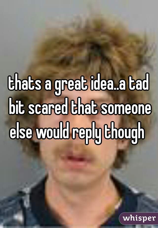 thats a great idea..a tad bit scared that someone else would reply though  