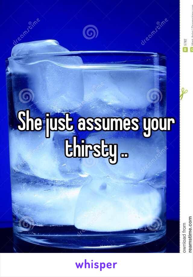 She just assumes your thirsty ..