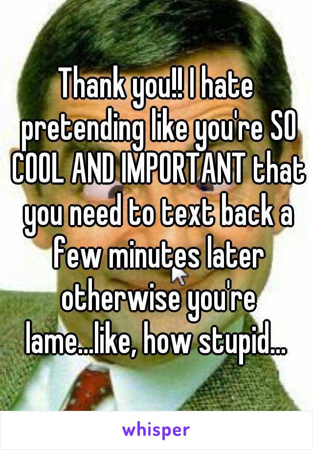 Thank you!! I hate pretending like you're SO COOL AND IMPORTANT that you need to text back a few minutes later otherwise you're lame...like, how stupid... 