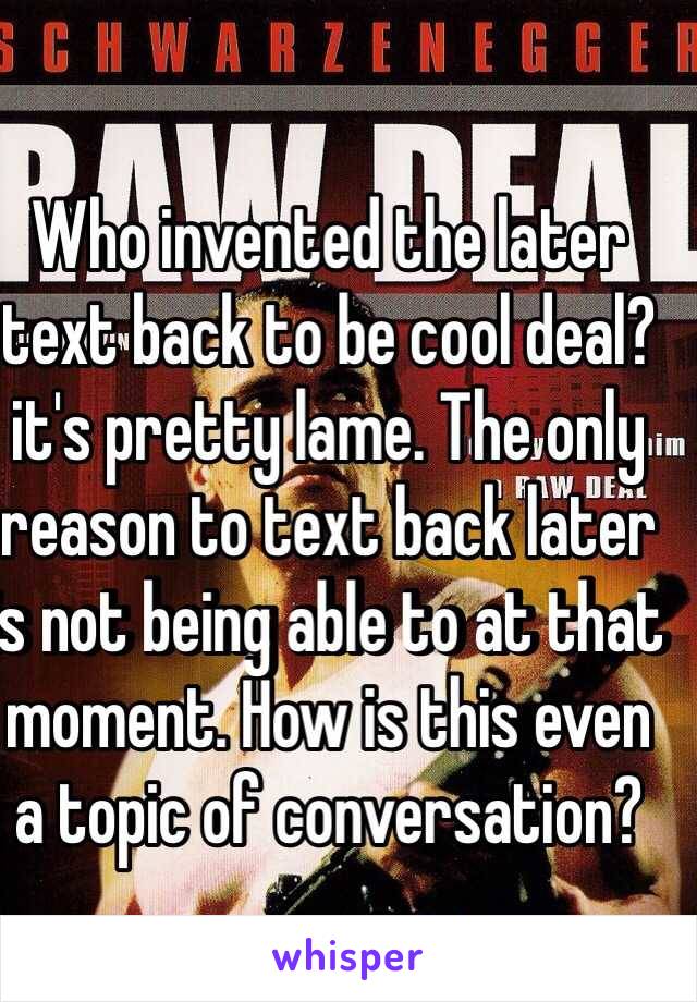 Who invented the later text back to be cool deal? it's pretty lame. The only reason to text back later is not being able to at that moment. How is this even a topic of conversation?