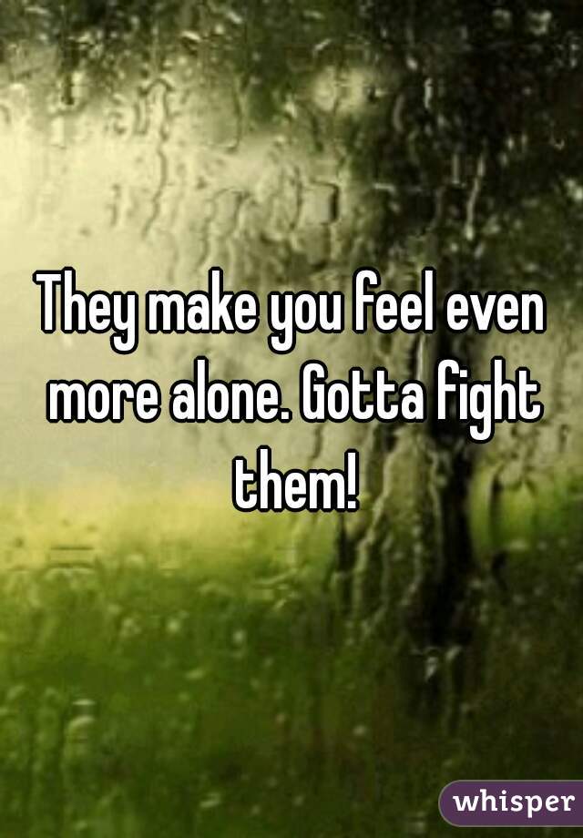 They make you feel even more alone. Gotta fight them!