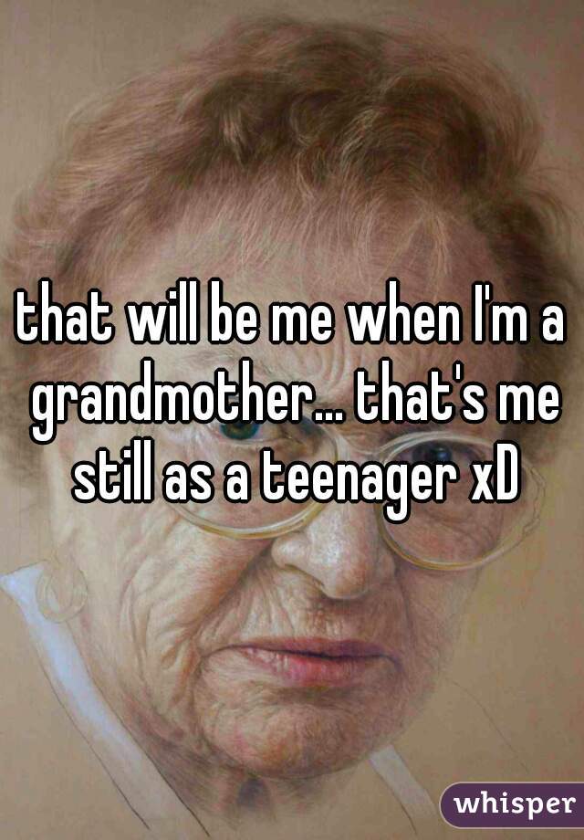 that will be me when I'm a grandmother... that's me still as a teenager xD