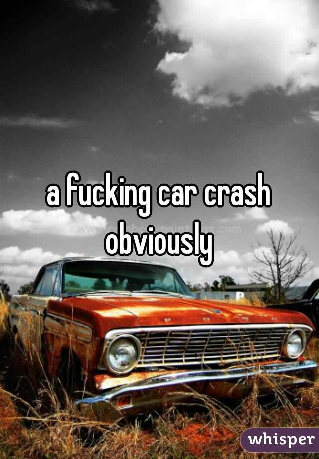 a fucking car crash obviously 