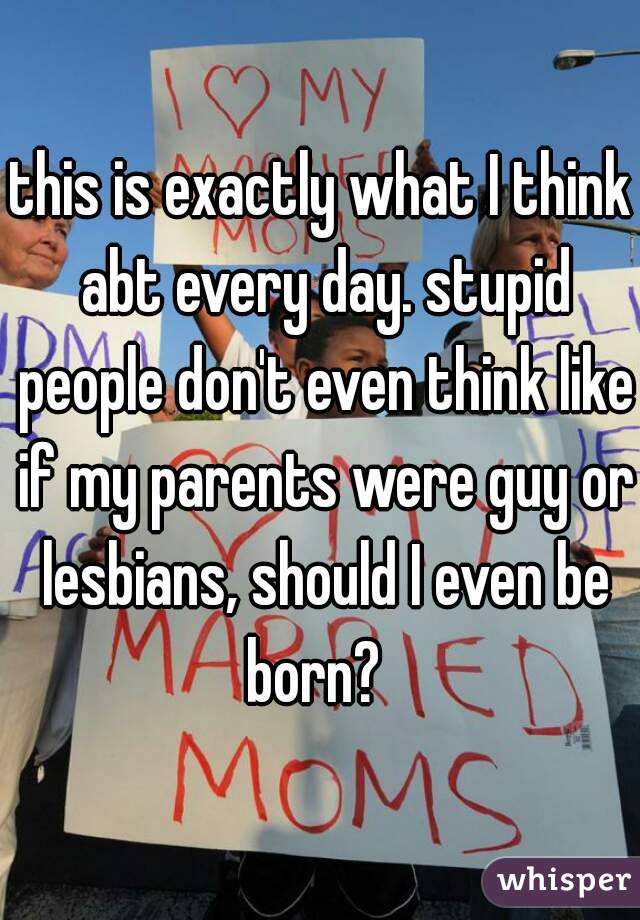 this is exactly what I think abt every day. stupid people don't even think like if my parents were guy or lesbians, should I even be born?  