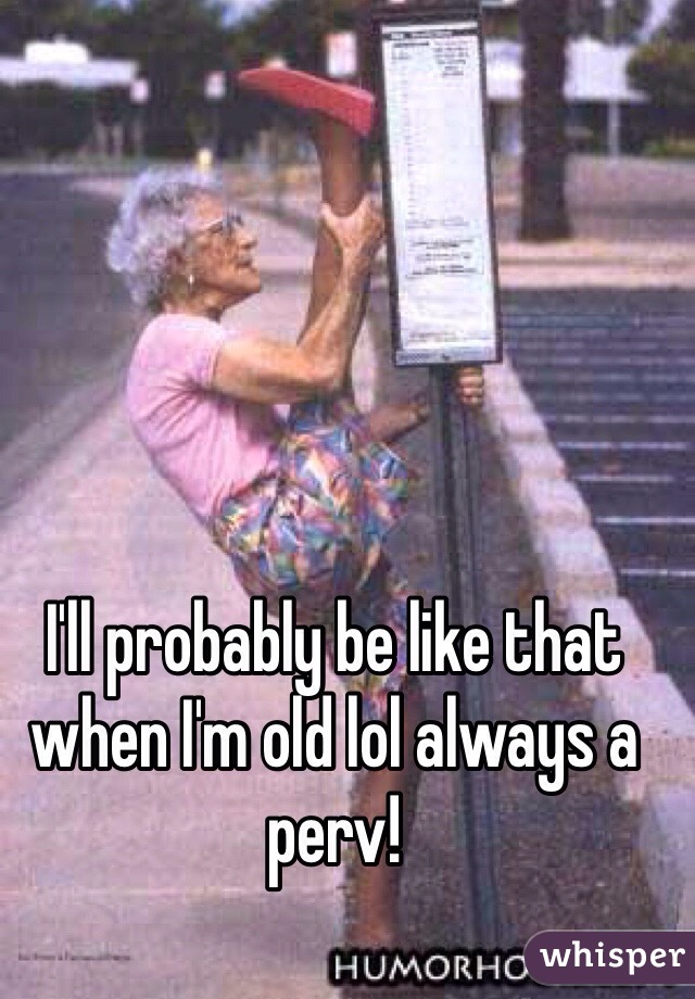 I'll probably be like that when I'm old lol always a perv!
