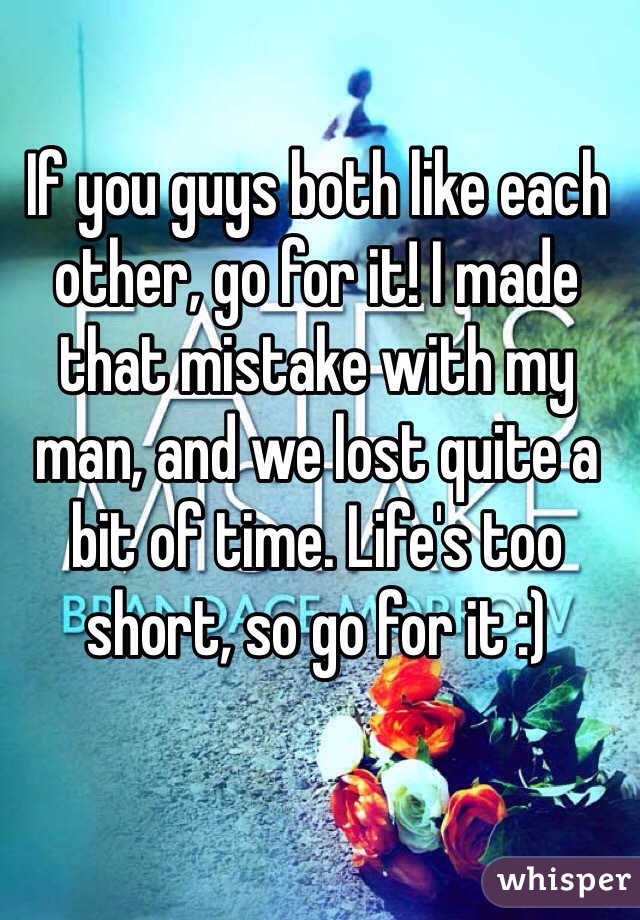 If you guys both like each other, go for it! I made that mistake with my man, and we lost quite a bit of time. Life's too short, so go for it :)