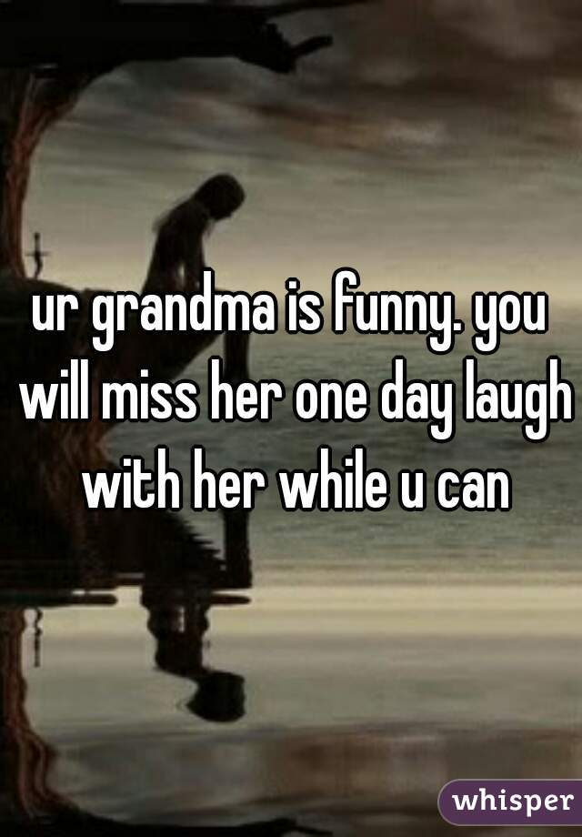 ur grandma is funny. you will miss her one day laugh with her while u can