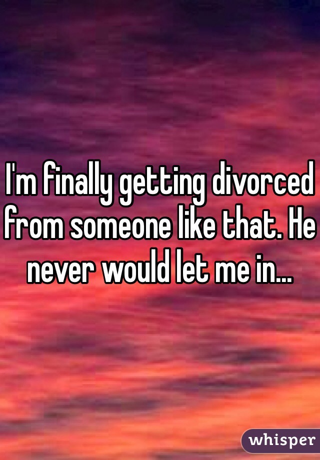 I'm finally getting divorced from someone like that. He never would let me in...