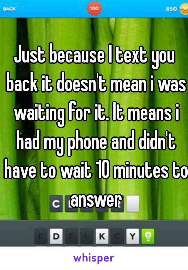 Just because I text you back it doesn't mean i was waiting for it. It means i had my phone and didn't have to wait 10 minutes to answer