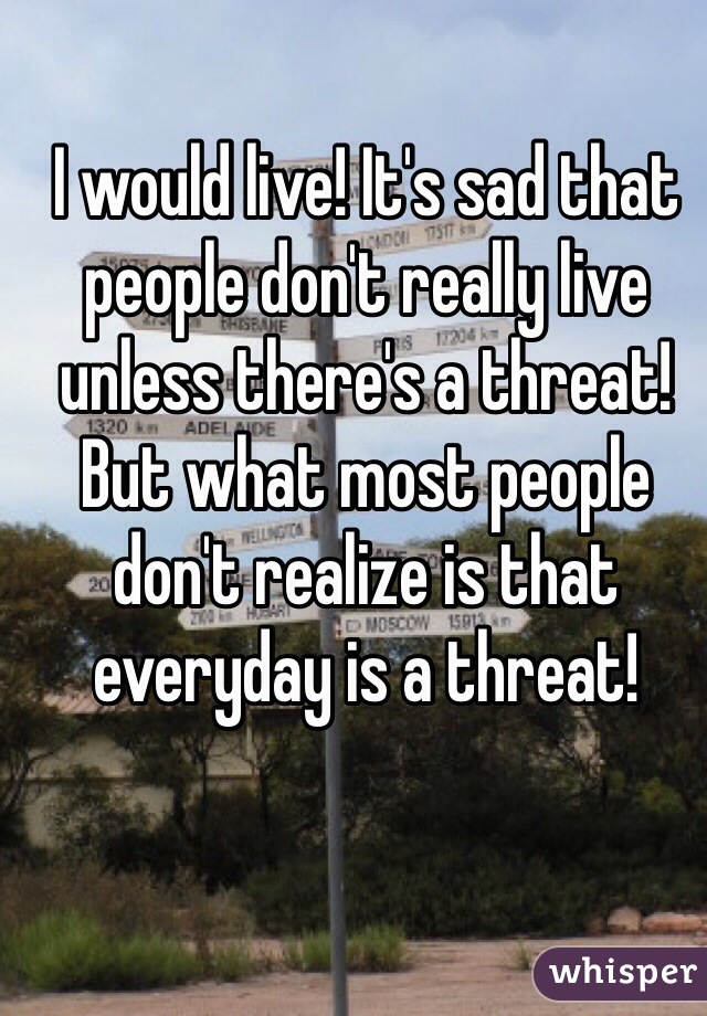 I would live! It's sad that people don't really live  unless there's a threat! But what most people don't realize is that everyday is a threat! 