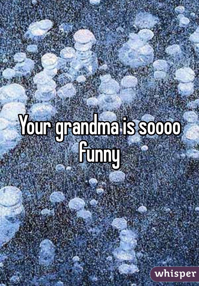 Your grandma is soooo funny