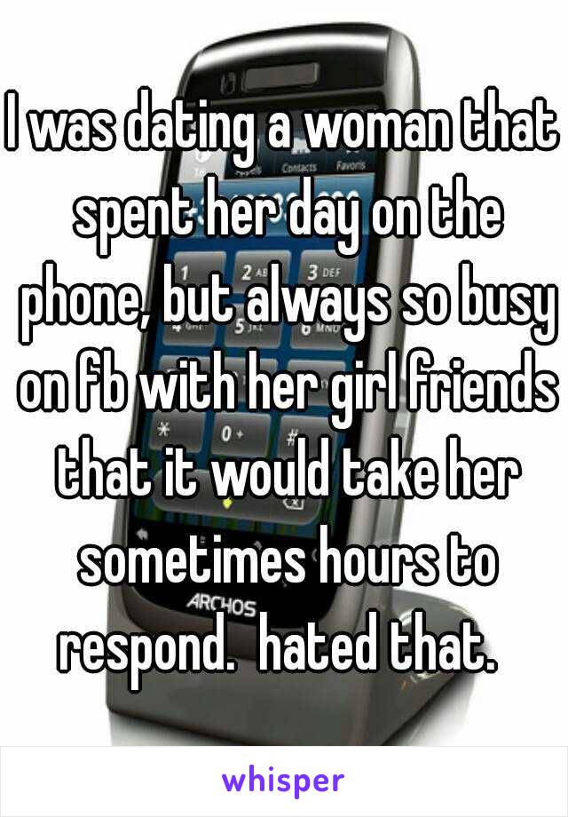 I was dating a woman that spent her day on the phone, but always so busy on fb with her girl friends that it would take her sometimes hours to respond.  hated that.  