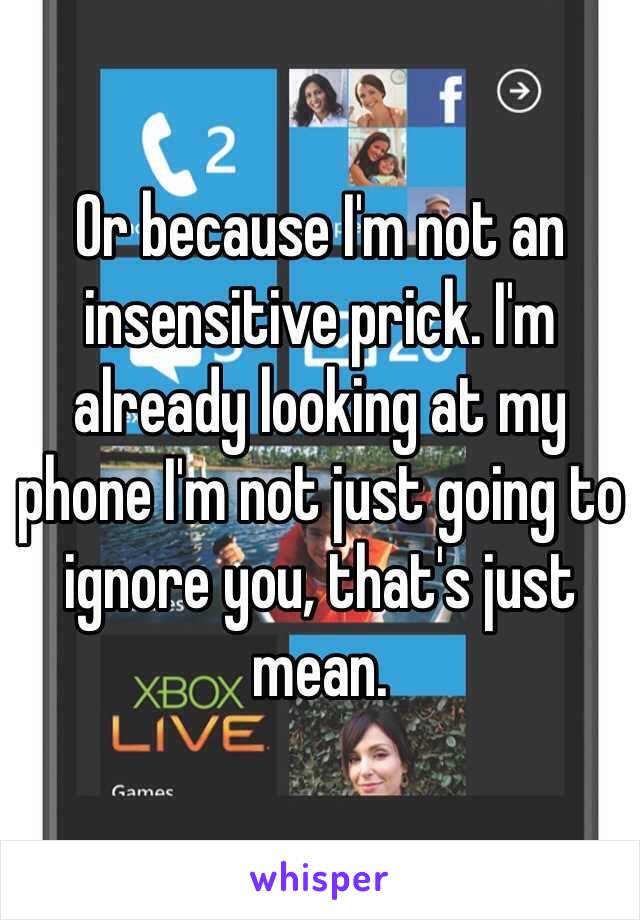 Or because I'm not an insensitive prick. I'm already looking at my phone I'm not just going to ignore you, that's just mean.