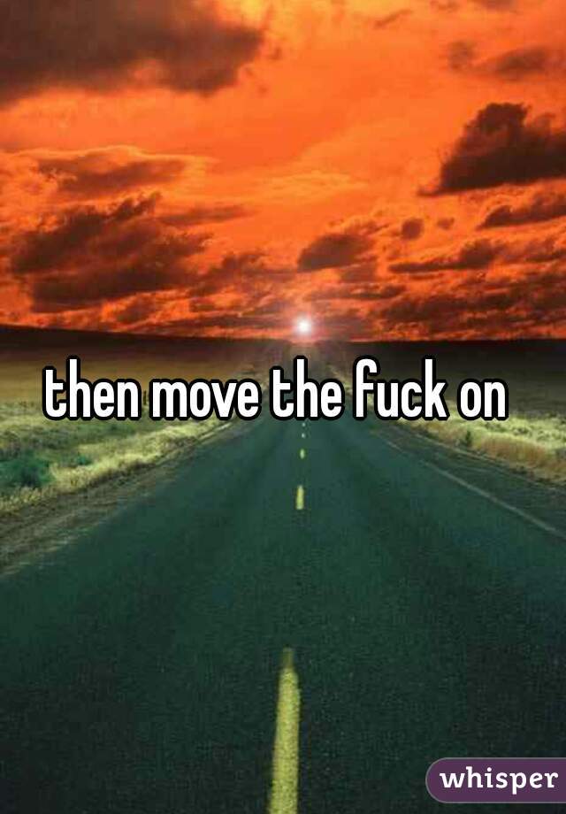 then move the fuck on 