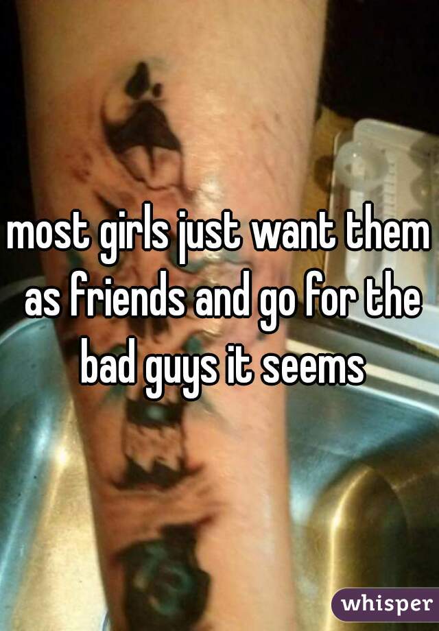 most girls just want them as friends and go for the bad guys it seems