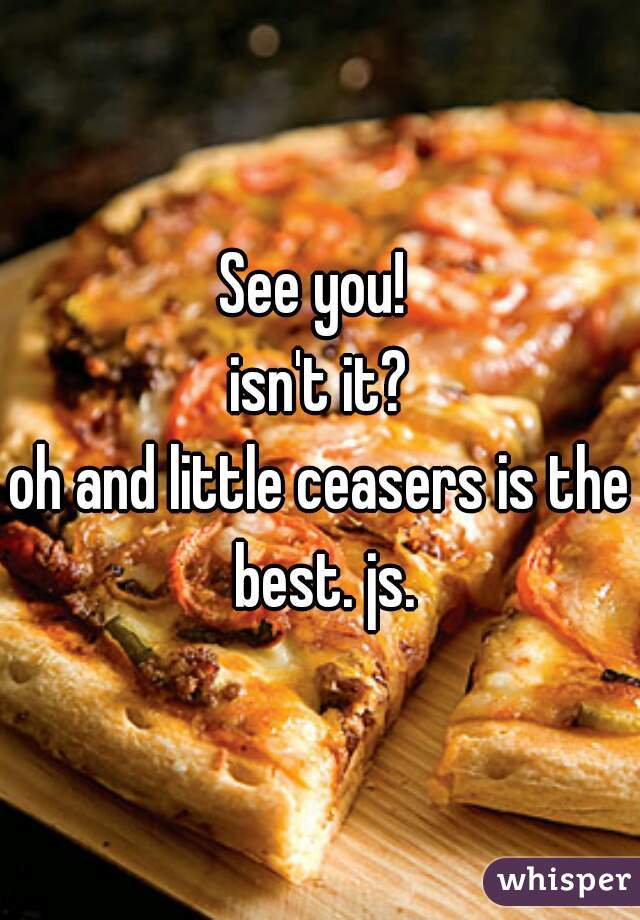 See you! 
isn't it?
oh and little ceasers is the best. js.