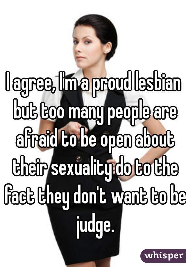 I agree, I'm a proud lesbian but too many people are afraid to be open about their sexuality do to the fact they don't want to be judge.