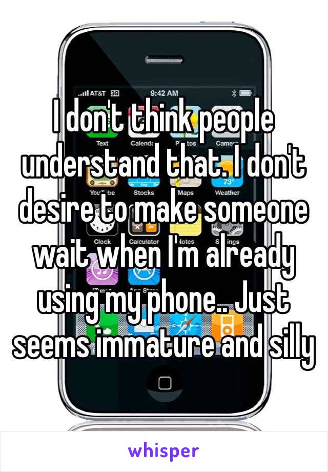 I don't think people understand that. I don't desire to make someone wait when I'm already using my phone.. Just seems immature and silly 