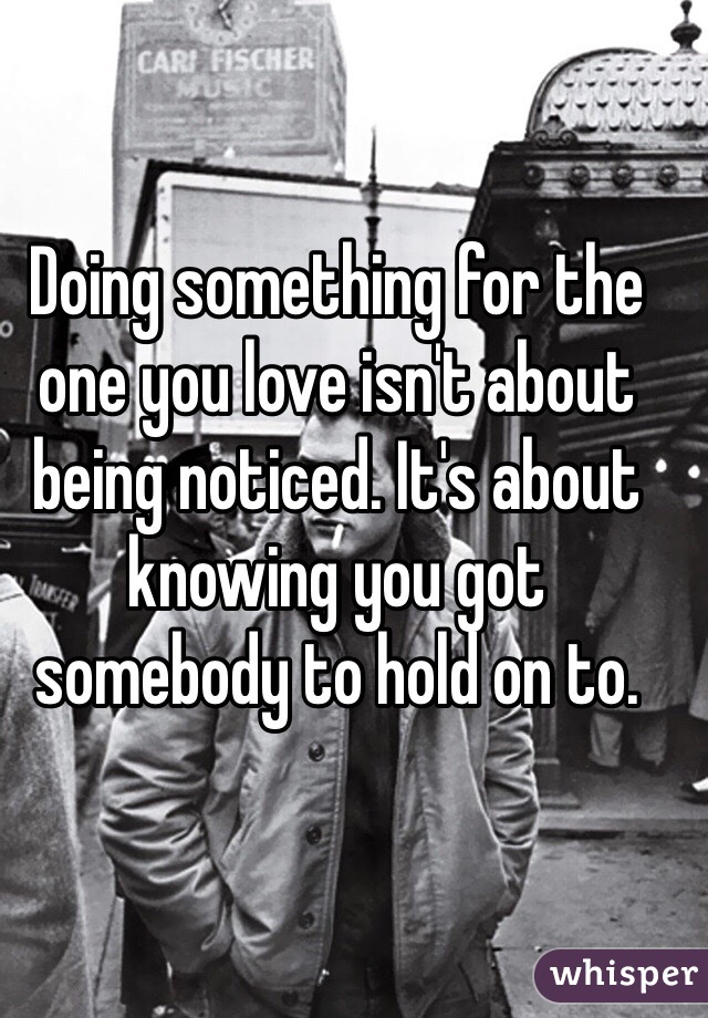 Doing something for the one you love isn't about being noticed. It's about knowing you got somebody to hold on to. 