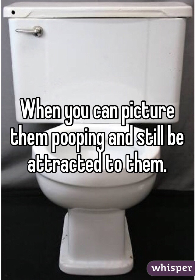When you can picture them pooping and still be attracted to them. 