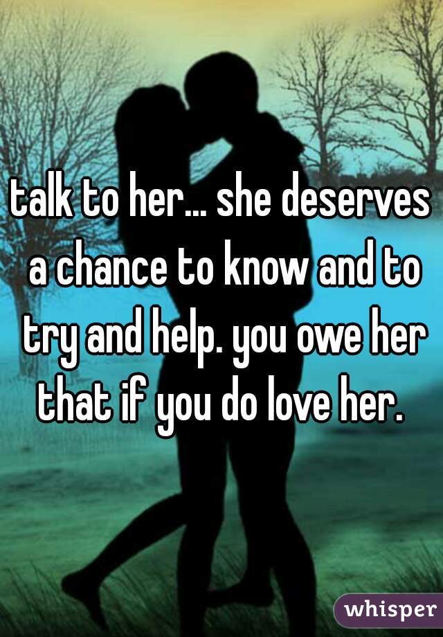 talk to her... she deserves a chance to know and to try and help. you owe her that if you do love her. 