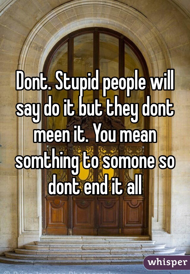 Dont. Stupid people will say do it but they dont meen it. You mean somthing to somone so dont end it all