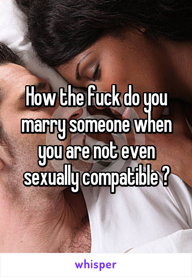 How the fuck do you marry someone when you are not even sexually compatible ?